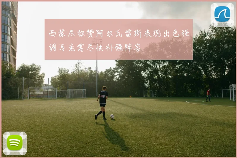 西蒙尼称赞阿尔瓦雷斯表现出色强调马竞需尽快补强阵容