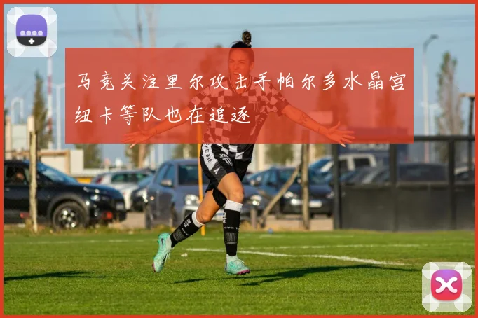 马竞关注里尔攻击手帕尔多水晶宫纽卡等队也在追逐