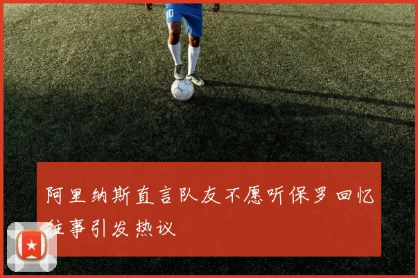 阿里纳斯直言队友不愿听保罗回忆往事引发热议