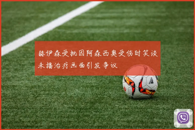 赫伊森受批因阿森西奥受伤时笑谈未播治疗画面引发争议