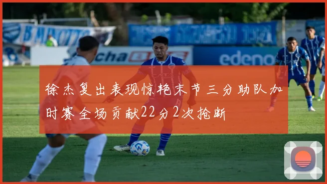 徐杰复出表现惊艳末节三分助队加时赛全场贡献22分2次抢断