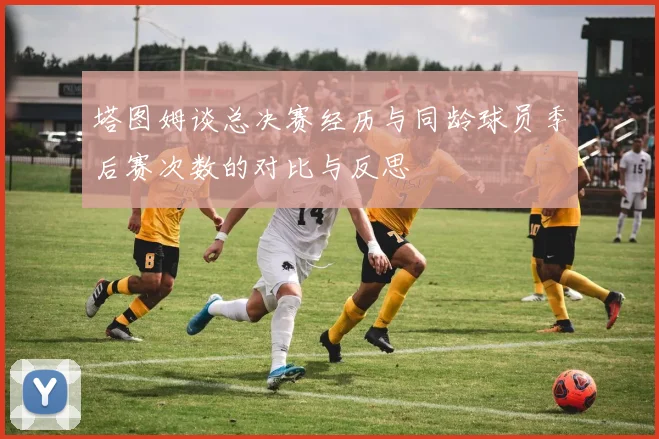 塔图姆谈总决赛经历与同龄球员季后赛次数的对比与反思