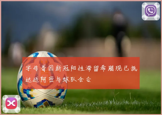 字母哥因新冠阳性滞留希腊现已抵达迈阿密与球队会合