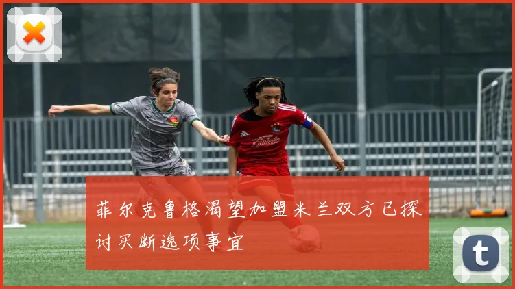菲尔克鲁格渴望加盟米兰双方已探讨买断选项事宜