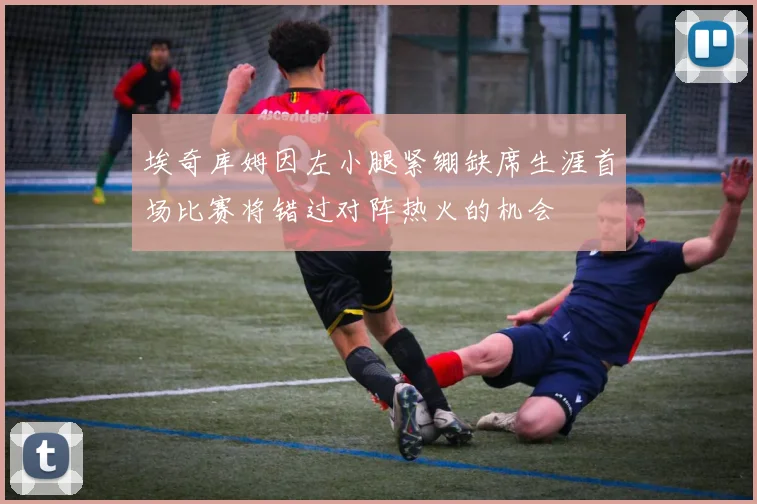 埃奇库姆因左小腿紧绷缺席生涯首场比赛将错过对阵热火的机会