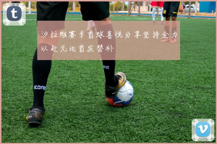 沙拉维赛季首球喜悦分享坚持全力以赴无论首发替补