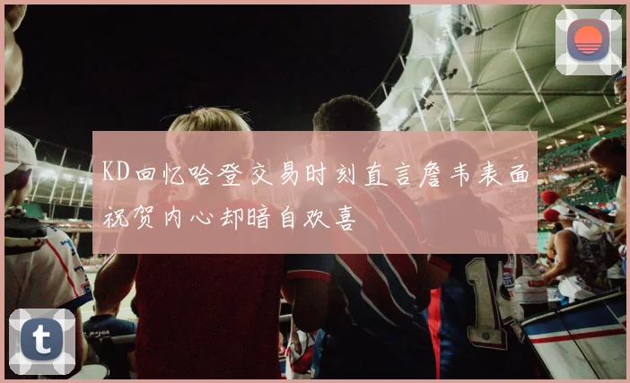 KD回忆哈登交易时刻直言詹韦表面祝贺内心却暗自欢喜