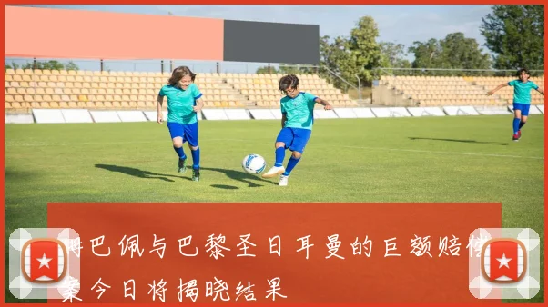 姆巴佩与巴黎圣日耳曼的巨额赔偿案今日将揭晓结果