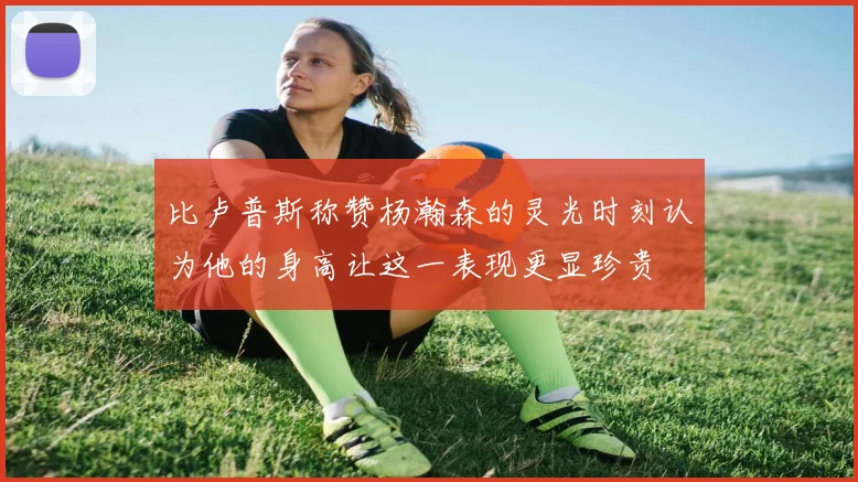 比卢普斯称赞杨瀚森的灵光时刻认为他的身高让这一表现更显珍贵