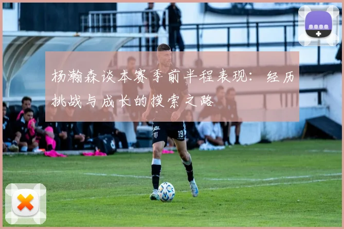杨瀚森谈本赛季前半程表现：经历挑战与成长的摸索之路