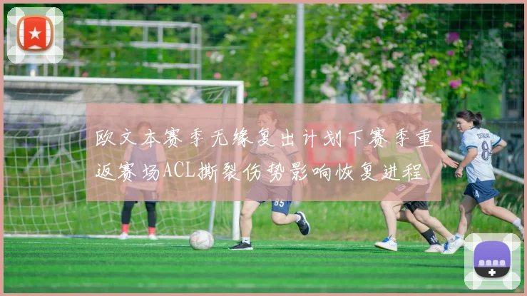 欧文本赛季无缘复出计划下赛季重返赛场ACL撕裂伤势影响恢复进程