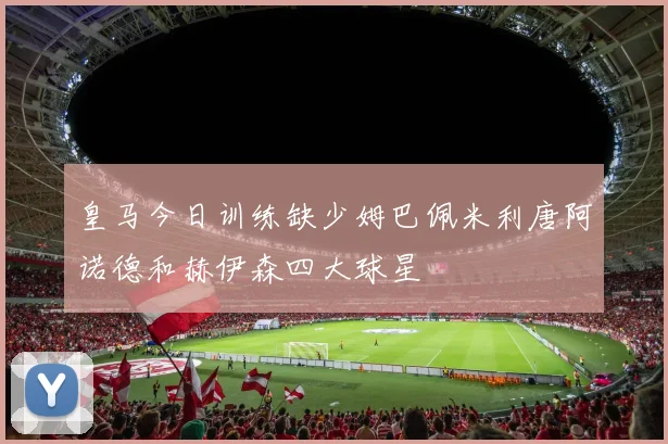 皇马今日训练缺少姆巴佩米利唐阿诺德和赫伊森四大球星