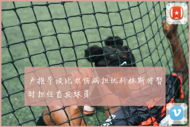 卢指导谈比尔伤病担忧科林斯将暂时担任首发球员