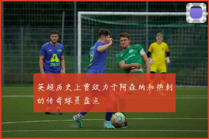 英超历史上曾效力于阿森纳和热刺的传奇球员盘点