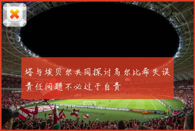 塔与埃贝尔共同探讨乌尔比希失误责任问题不必过于自责