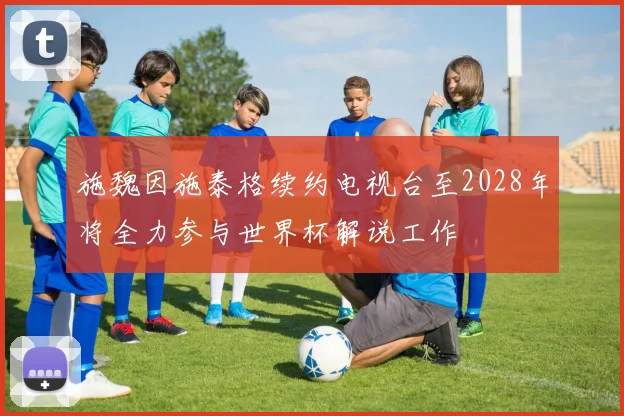 施魏因施泰格续约电视台至2028年将全力参与世界杯解说工作