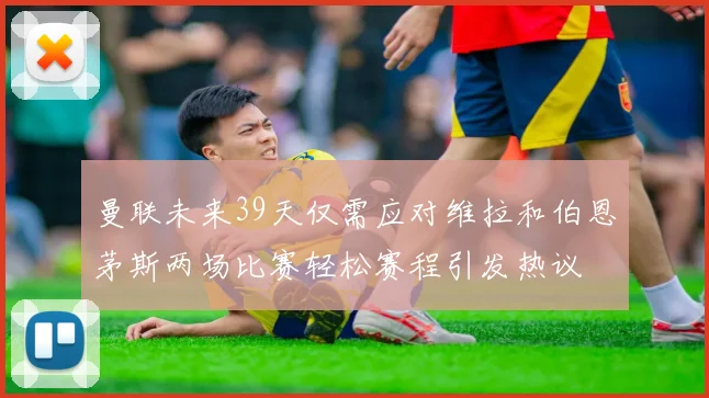 曼联未来39天仅需应对维拉和伯恩茅斯两场比赛轻松赛程引发热议