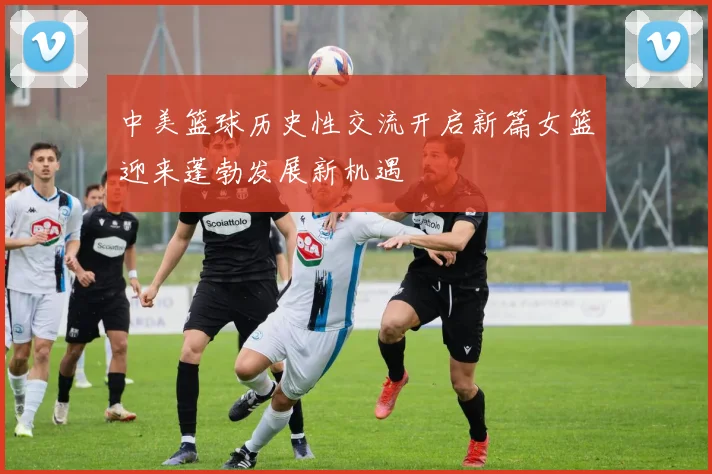 中美篮球历史性交流开启新篇女篮迎来蓬勃发展新机遇