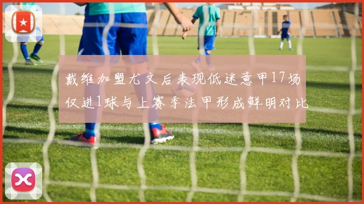 戴维加盟尤文后表现低迷意甲17场仅进1球与上赛季法甲形成鲜明对比