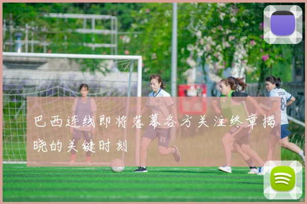 巴西连线即将落幕各方关注终章揭晓的关键时刻