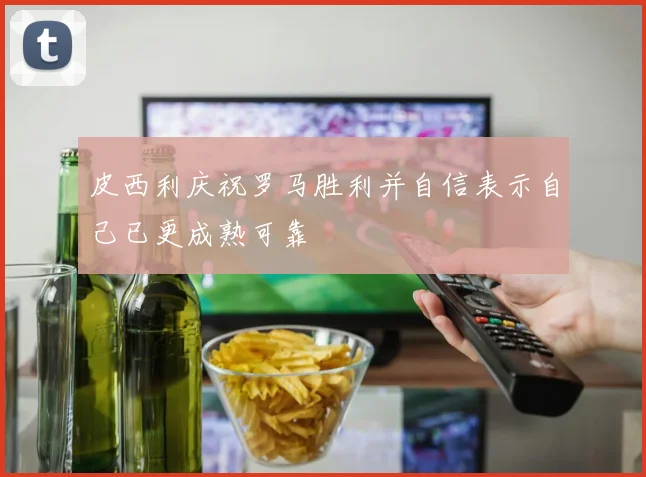 皮西利庆祝罗马胜利并自信表示自己已更成熟可靠