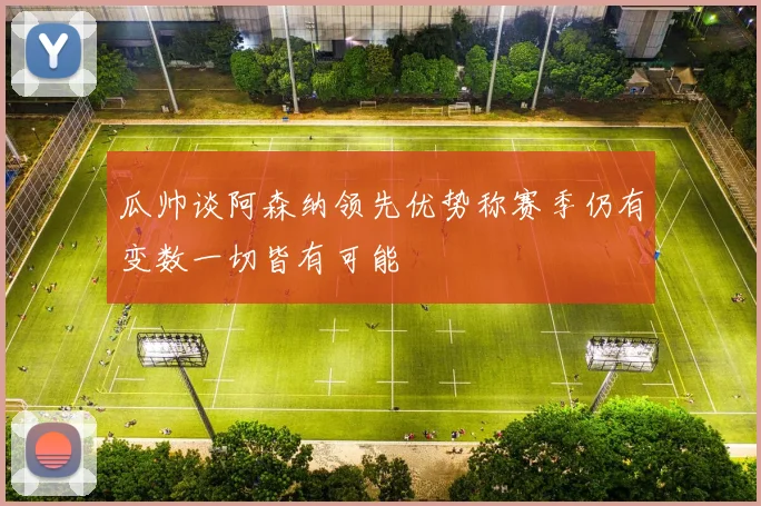 瓜帅谈阿森纳领先优势称赛季仍有变数一切皆有可能