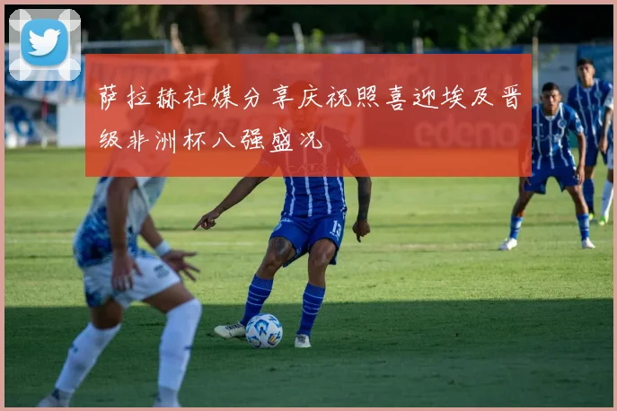 萨拉赫社媒分享庆祝照喜迎埃及晋级非洲杯八强盛况