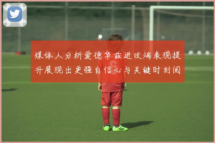 媒体人分析爱德华兹进攻端表现提升展现出更强自信心与关键时刻阅读能力
