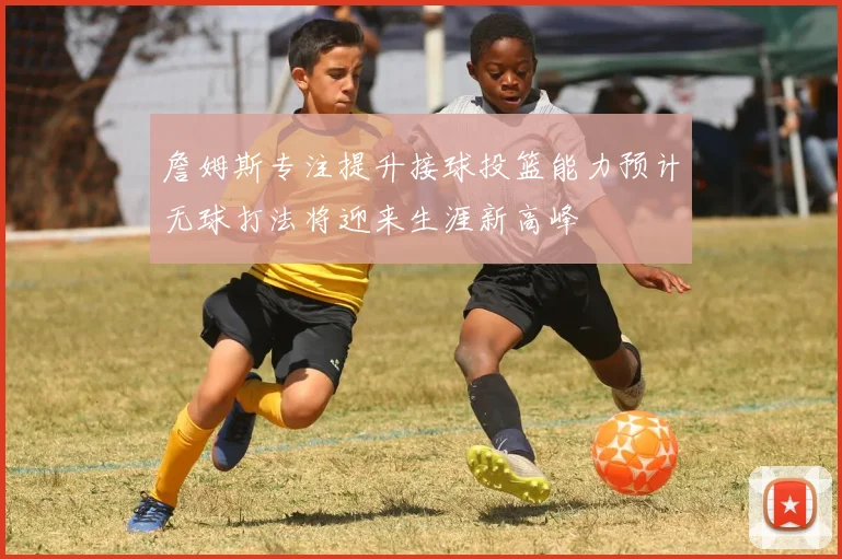 詹姆斯专注提升接球投篮能力预计无球打法将迎来生涯新高峰