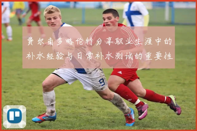费尔南多略伦特分享职业生涯中的补水经验与日常补水测试的重要性