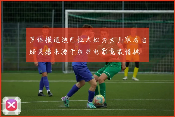 罗体报道迪巴拉夫妇为女儿取名吉娅灵感来源于经典电影霓裳情挑
