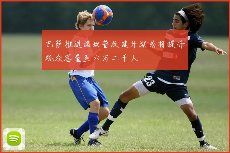 巴萨推进诺坎普改建计划或将提升观众容量至六万二千人