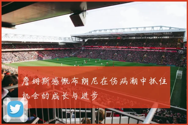 詹姆斯感慨布朗尼在伤病潮中抓住机会的成长与进步