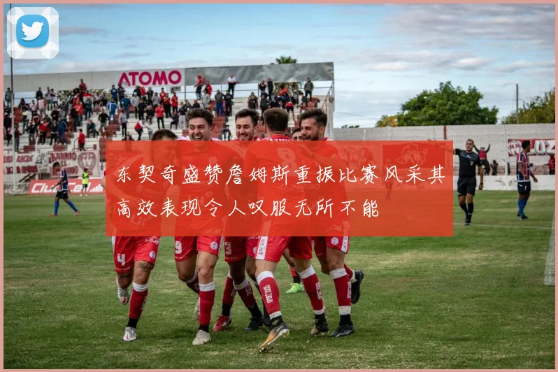 东契奇盛赞詹姆斯重振比赛风采其高效表现令人叹服无所不能