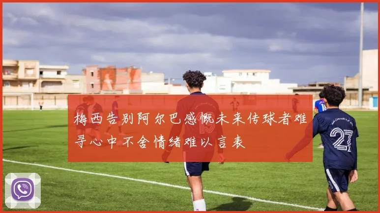 梅西告别阿尔巴感慨未来传球者难寻心中不舍情绪难以言表
