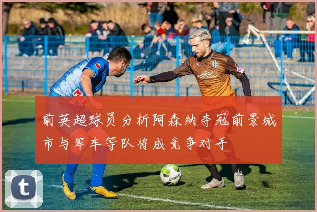 前英超球员分析阿森纳夺冠前景城市与军车等队将成竞争对手