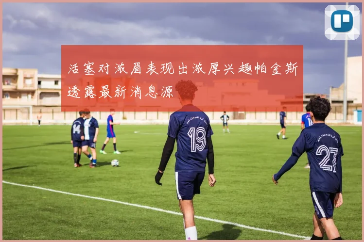 活塞对浓眉表现出浓厚兴趣帕金斯透露最新消息源