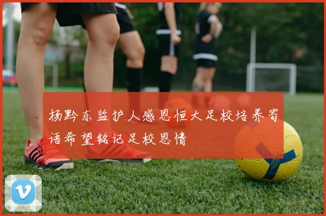 杨黔东监护人感恩恒大足校培养寄语希望铭记足校恩情