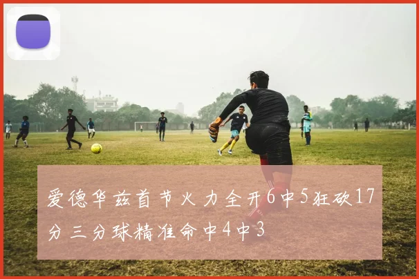 爱德华兹首节火力全开6中5狂砍17分三分球精准命中4中3