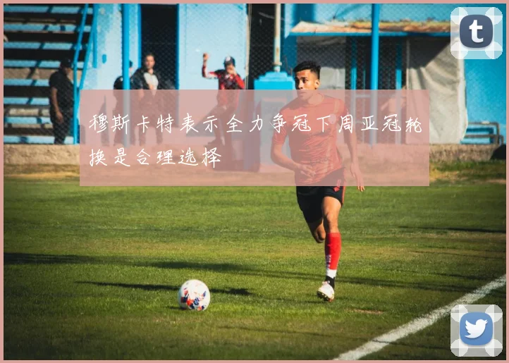 穆斯卡特表示全力争冠下周亚冠轮换是合理选择