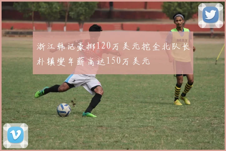 浙江韩记豪掷120万美元挖全北队长朴镇燮年薪高达150万美元